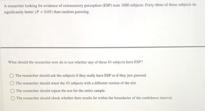 A researcher looking for evidence of extrasensory perception (ESP) tests 1000 subjects. Forty-three of these subjects do
significantly better (P < 0.05) than random guessing.
What should the researcher now do to test whether any of these 43 subjects have ESP?
The researcher should ask the subjects if they really have ESP or if they just guessed.
The researcher should retest the 43 subjects with a different version of the test.
The researcher should repeat the test for the entire sample.
The researcher should check whether their results lie within the boundaries of the confidence interval.