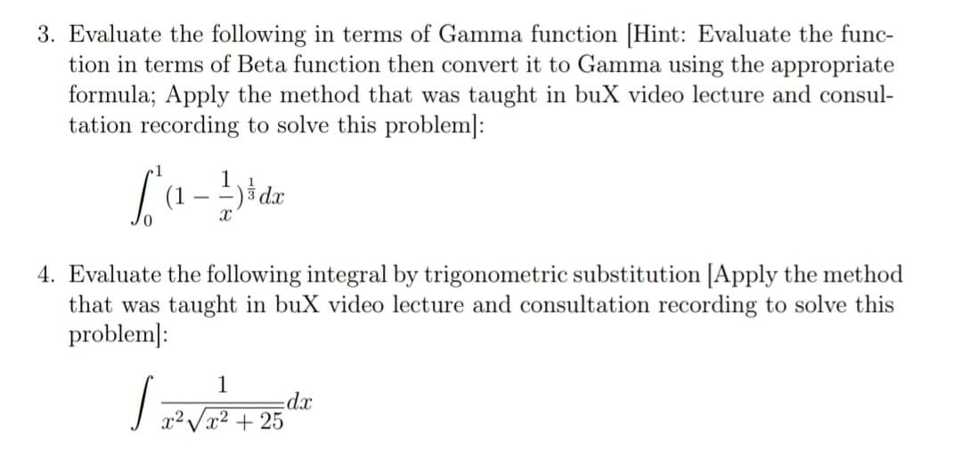 3. Evaluate the following in terms of Gamma function [Hint: Evaluate the func-
tion in terms of Beta function then convert it to Gamma using the appropriate
formula; Apply the method that was taught in buX video lecture and consul-
tation recording to solve this problem]:
(1
- -
4. Evaluate the following integral by trigonometric substitution [Apply the method
that was taught in buX video lecture and consultation recording to solve this
problem]:
1
dx
x² /x² + 25
