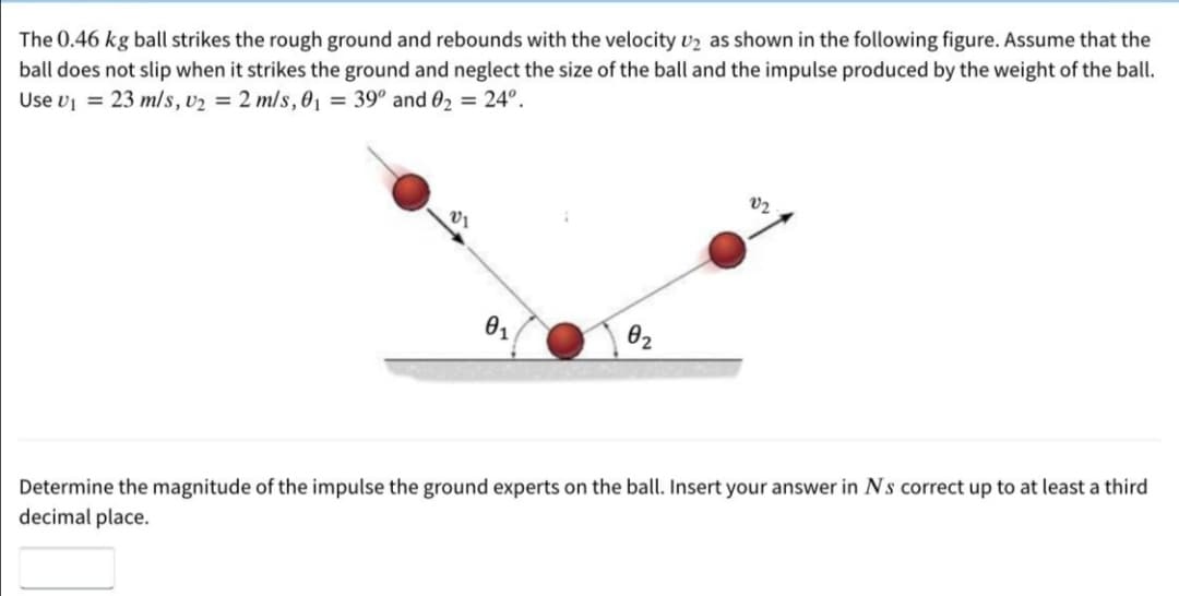 The 0.46 kg ball strikes the rough ground and rebounds with the velocity v2 as shown in the following figure. Assume that the
ball does not slip when it strikes the ground and neglect the size of the ball and the impulse produced by the weight of the ball.
Use v = 23 m/s, v2 = 2 mls, 01 = 39° and 02 = 24°.
V2
01
02
Determine the magnitude of the impulse the ground experts on the ball. Insert your answer in Ns correct up to at least a third
decimal place.

