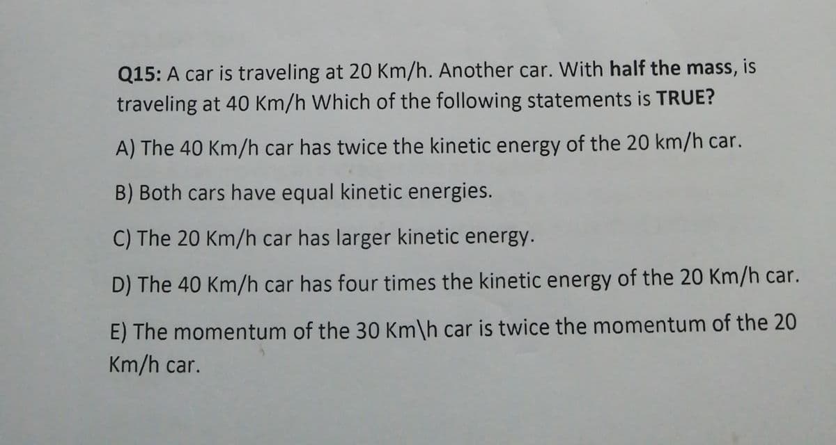 Q15: A car is traveling at 20 Km/h. Another car. With half the mass,
traveling at 40 Km/h Which of the following statements is TRUE?
A) The 40 Km/h car has twice the kinetic energy of the 20 km/h car.
B) Both cars have equal kinetic energies.
C) The 20 Km/h car has larger kinetic energy.
D) The 40 Km/h car has four times the kinetic energy of the 20 Km/h car.
E) The momentum of the 30 Km\h car is twice the momentum of the 20
Km/h car.
