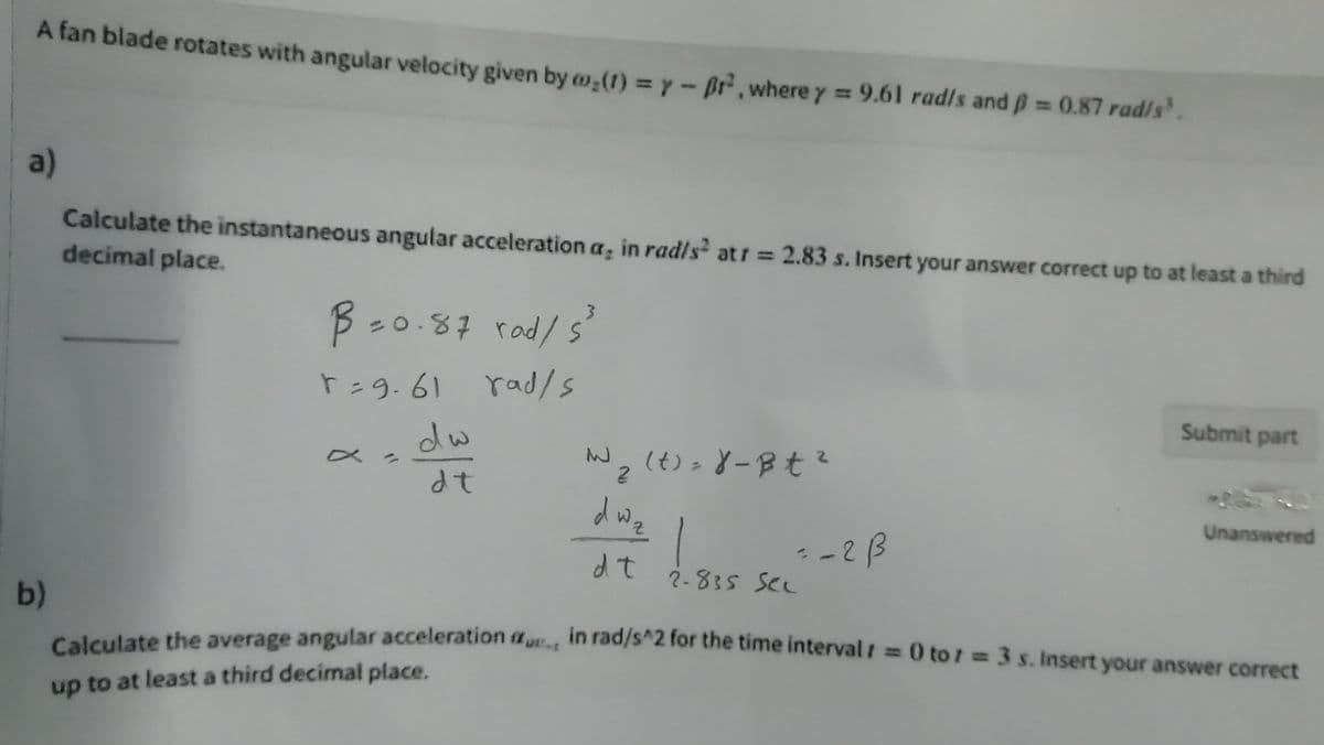A fan blade rotates with angular velocity given by w,(1) = y - Br,where y 9.61 radls and ß= 0.87 rad/s'.
a)
Calculate the instantaneous angular acceleration a, in radls atr = 2.83 s. Insert your answer correct up to at least a third
decimal place.
3.
B-0.87 rad/s
r=9.61
rad/s
Submit part
dw
ーJ2(t):8-Bt?
dwz
dt
Unanswered
--2B
2-835 SCL
dt
b)
in rad/s^2 for the time intervalt
i = 0 to 1 =3 s. Insert your answer correct
Calculate the average angular acceleration au
up to at least a third decimal place.
