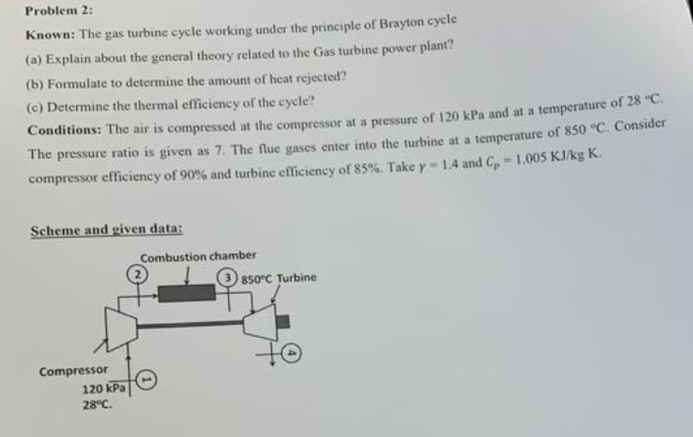 Problem 2:
Known: The gas turbine cycle working under the principle of Brayton cycle
(a) Explain about the general theory related to the Gas turbine power plant?
(b) Formulate to determine the amount of heat rejected?
(c) Determine the thermal efficiency of the cycle?
Conditions: The air is compressed at the compressor at a pressure of 120 kPa and at a temperature of 28 "C.
The pressure ratio is given as 7. The flue gases enter into the turbine at a temperature of 850 °C. Consider
compressor efficiency of 90% and turbine efficiency of 85%. Take y-1.4 and Cp 1.005 KJ/kg K.
Scheme and given data:
Compressor
120 kPa
28°C.
Combustion chamber
850°C Turbine