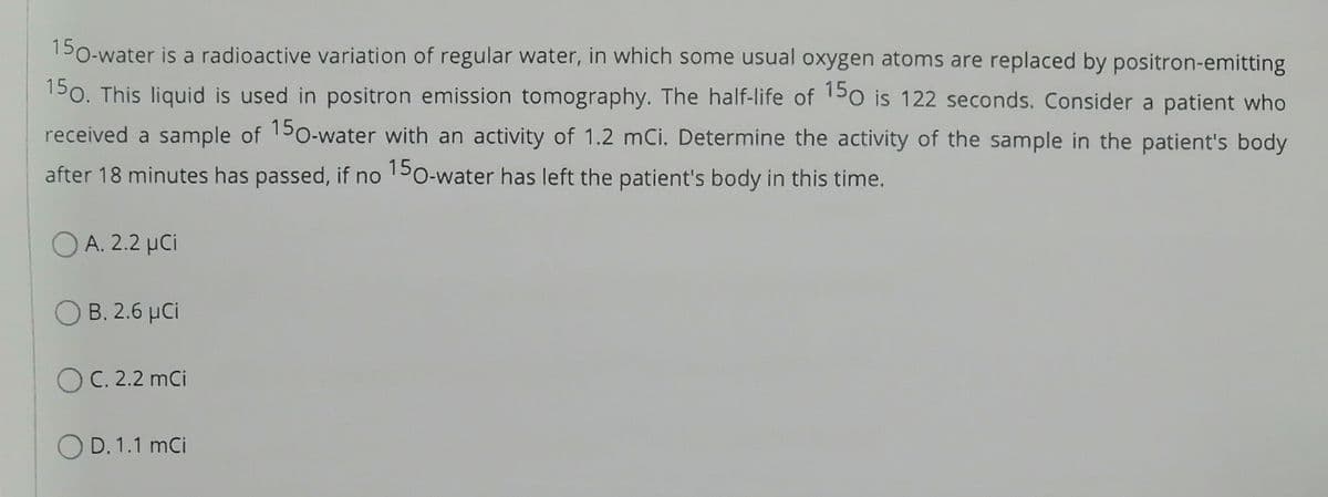 150-water is a radioactive variation of regular water, in which some usual oxygen atoms are replaced by positron-emitting
150. This liquid is used in positron emission tomography. The half-life of 150 is 122 seconds. Consider a patient who
received a sample of 150-water with an activity of 1.2 mCi. Determine the activity of the sample in the patient's body
after 18 minutes has passed, if no 150-water has left the patient's body in this time.
OA. 2.2 μCi
OB. 2.6 μCi
OC. 2.2 mCi
OD. 1.1 mCi