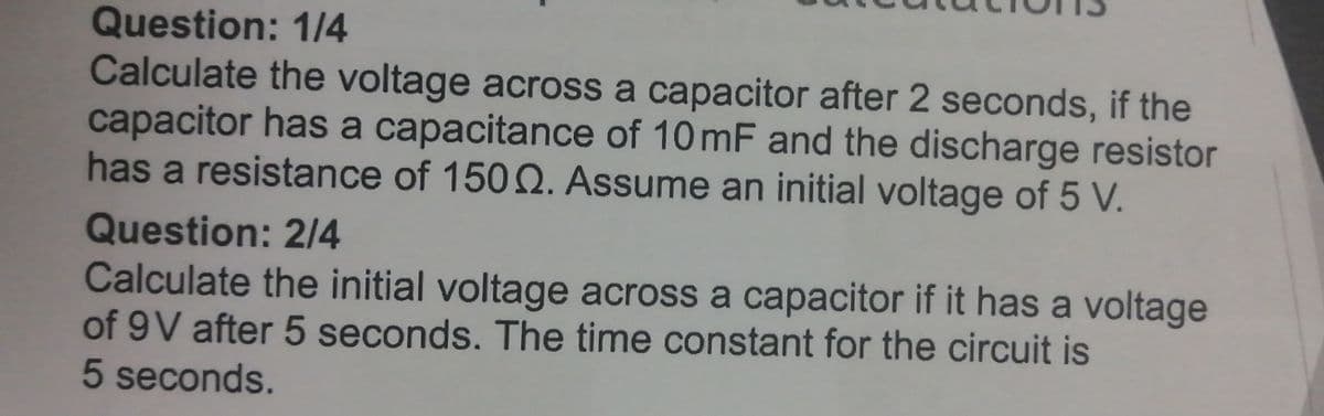 Question: 1/4
Calculate the voltage across a capacitor after 2 seconds, if the
capacitor has a capacitance of 10 mF and the discharge resistor
has a resistance of 1502. Assume an initial voltage of 5 V.
Question: 2/4
Calculate the initial voltage across a capacitor if it has a voltage
of 9V after 5 seconds. The time constant for the circuit is
5 seconds.
