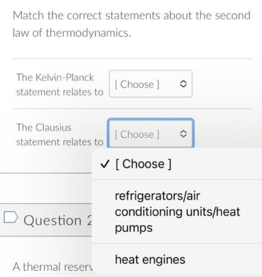 Match the correct statements about the second
law of thermodynamics.
The Kelvin-Planck
[ Choose ]
statement relates to
The Clausius
[ Choose ]
statement relates to
V [ Choose ]
refrigerators/air
conditioning units/heat
Question 2
pumps
heat engines
A thermal reserv

