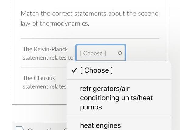 Match the correct statements about the second
law of thermodynamics.
The Kelvin-Planck
[ Choose ]
statement relates to
V [ Choose ]
The Clausius
statement relates
refrigerators/air
conditioning units/heat
sdund
heat engines
<>
