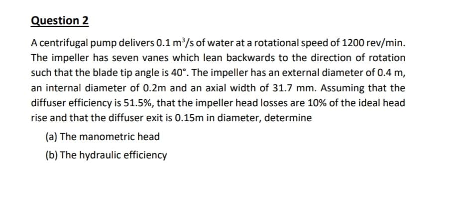 Question 2
A centrifugal pump delivers 0.1 m³/s of water at a rotational speed of 1200 rev/min.
The impeller has seven vanes which lean backwards to the direction of rotation
such that the blade tip angle is 40°. The impeller has an external diameter of 0.4 m,
an internal diameter of 0.2m and an axial width of 31.7 mm. Assuming that the
diffuser efficiency is 51.5%, that the impeller head losses are 10% of the ideal head
rise and that the diffuser exit is 0.15m in diameter, determine
(a) The manometric head
(b) The hydraulic efficiency
