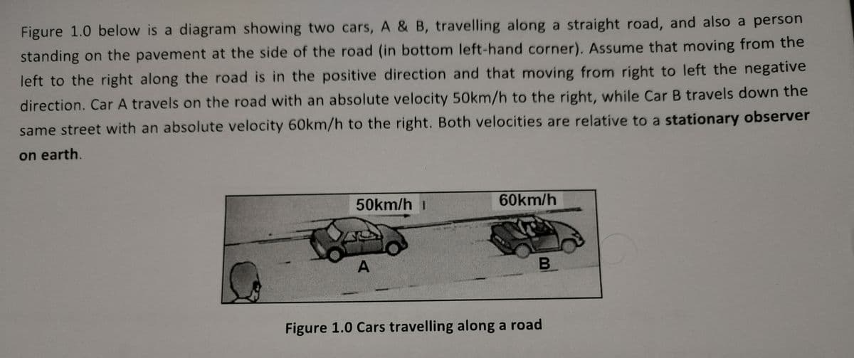 Figure 1.0 below is a diagram showing two cars, A & B, travelling along a straight road, and also a person
standing on the pavement at the side of the road (in bottom left-hand corner). Assume that moving from the
left to the right along the road is in the positive direction and that moving from right to left the negative
direction. Car A travels on the road with an absolute velocity 50km/h to the right, while Car B travels down the
same street with an absolute velocity 60km/h to the right. Both velocities are relative to a stationary observer
on earth.
50km/h 1
A
60km/h
B
Figure 1.0 Cars travelling along a road