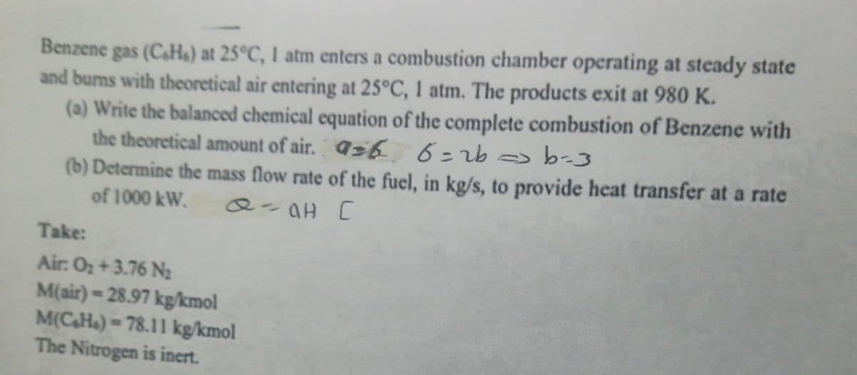 Benzene gas (CaHs) at 25°C, I atm enters a combustion chamber operating at steady state
and burns with theoretical air entering at 25°C, 1 atm. The products exit at 980 K.
(a) Write the balanced chemical equation of the complete combustion of Benzene with
the theoretical amount of air. ¶zb 6=2b -3
(b) Determine the mass flow rate of the fuel, in kg/s, to provide heat transfer at a rate
%3D
of 1000 kW.
Q-aH [
Take:
Air: O2 +3.76 N2
M(air)= 28.97 kg/kmol
M(CH«) = 78.11 kg/kmol
The Nitrogen is inert.
