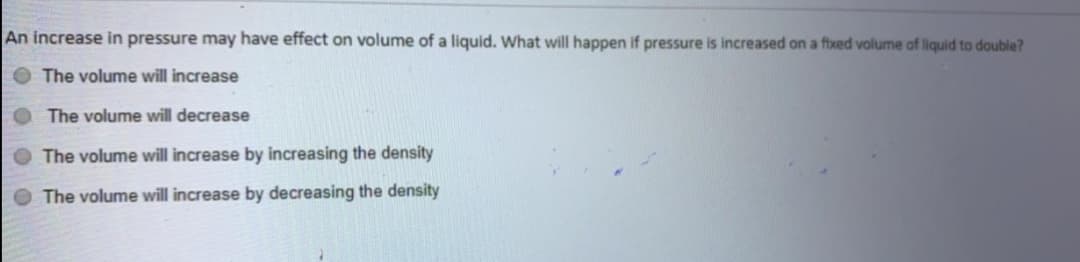 An increase in pressure may have effect on volume of a liquid. What will happen if pressure is increased on a ftxed volume of liquid to double?
O The volume will increase
The volume will decrease
The volume will increase by increasing the density
The volume will increase by decreasing the density

