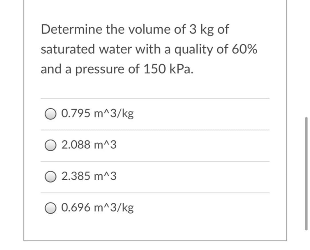 Determine the volume of 3 kg of
saturated water with a quality of 60%
and a pressure of 150 kPa.
O 0.795 m^3/kg
O 2.088 m^3
O 2.385 m^3
O 0.696 m^3/kg

