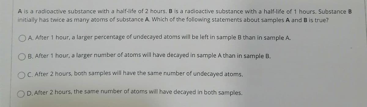 A is a radioactive substance with a half-life of 2 hours. B is a radioactive substance with a half-life of 1 hours. Substance B
initially has twice as many atoms of substance A. Which of the following statements about samples A and B is true?
A. After 1 hour, a larger percentage of undecayed atoms will be left in sample B than in sample A.
B. After 1 hour, a larger number of atoms will have decayed in sample A than in sample B.
OC. After 2 hours, both samples will have the same number of undecayed atoms.
D. After 2 hours, the same number of atoms will have decayed in both samples.