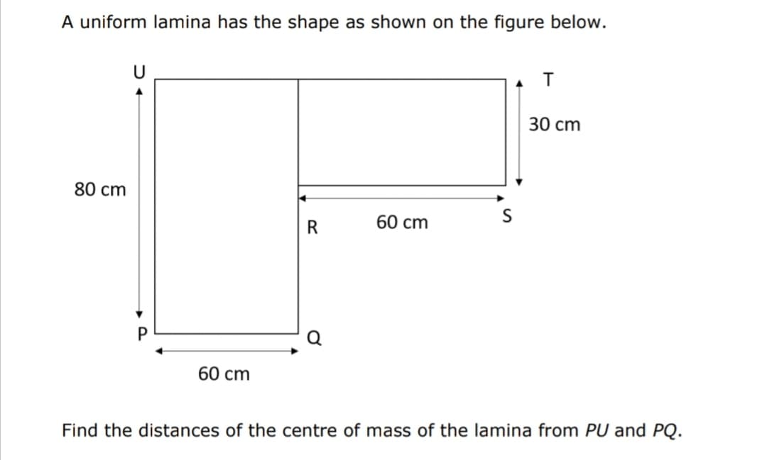 A uniform lamina has the shape as shown on the figure below.
30 cm
80 cm
60 cm
60 cm
Find the distances of the centre of mass of the lamina from PU and PQ.
