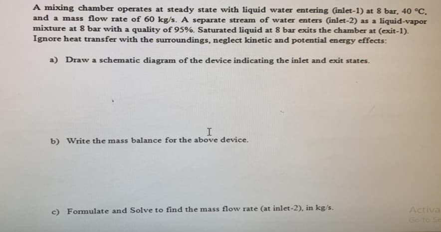 A mixing chamber operates at steady state with liquid water entering (inlet-1) at 8 bar, 40 °C.
and a mass flow rate of 60 kg/s. A separate stream of water enters (inlet-2) as a liquid-vapor
mixture at 8 bar with a quality of 95%. Saturated liquid at 8 bar exits the chamber at (exit-1).
Ignore heat transfer with the surroundings, neglect kinetic and potential energy effects:
a) Draw a schematic diagram of the device indicating the inlet and exit states.
b) Write the mass balance for the above device.
Activa
Go to Se
c) Formulate and Solve to find the mass flow rate (at inlet-2), in kg/s.
