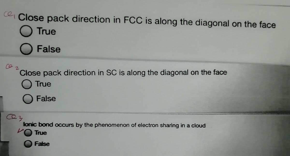 ce Close pack direction in FCC is along the diagonal on the face
True
False
Close pack direction in SC is along the diagonal on the face
O True
False
lonic bond occurs by the phenomenon of electron sharing in a cloud
True
False
