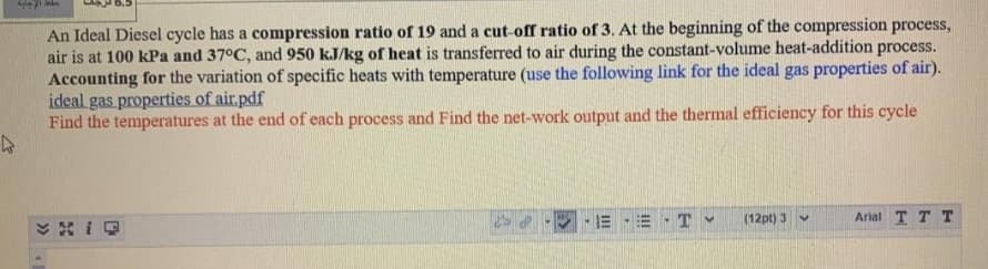 An Ideal Diesel cycle has a compression ratio of 19 and a cut-off ratio of 3. At the beginning of the compression process,
air is at 100 kPa and 37°C, and 950 kJ/kg of heat is transferred to air during the constant-volume heat-addition process.
Accounting for the variation of specific heats with temperature (use the following link for the ideal gas properties of air).
ideal gas properties of air.pdf
Find the temperatures at the end of each process and Find the net-work output and the thermal efficiency for this cycle
(12pt) 3 v
Arial T T T
II
