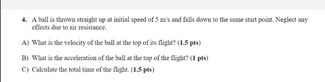 4. A ball is thrown straight up at initial speed of 5 m/s and falls down to the same start point. Neglect any
effects due to air resistance.
A) What is the velocity of the ball at the top of its flight? (1.5 pts)
B) What is the acceleration of the ball at the top of the flight? (1 pts)
C) Calculate the total time of the flight. (1.5 pts)
