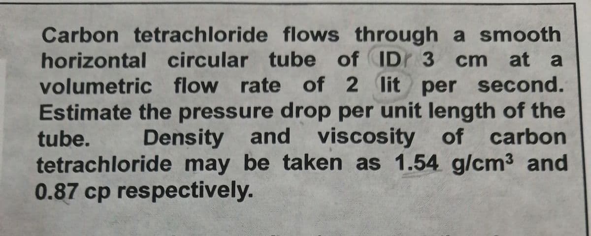 Carbon tetrachloride flows through a smooth
horizontal circular tube of IDr 3 cm
volumetric flow rate of 2 lit per second.
Estimate the pressure drop per unit length of the
tube.
at a
Density and viscosity of carbon
tetrachloride may be taken as 1.54 g/cm3 and
0.87 cp respectively.
