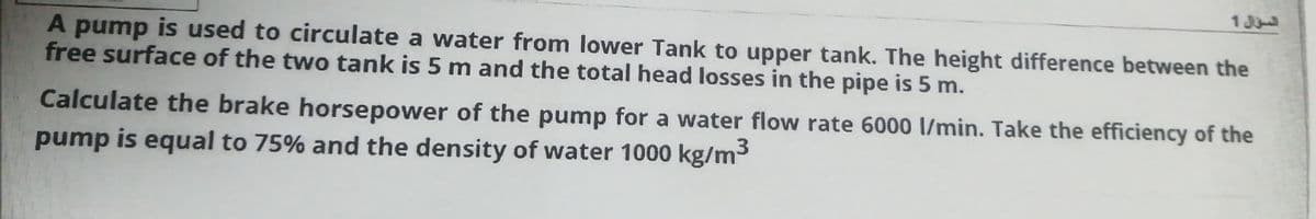 1 J
A pump is used to circulate a water from lower Tank to upper tank. The height difference between the
free surface of the two tank is 5 m and the total head losses in the pipe is 5 m.
Calculate the brake horsepower of the pump for a water flow rate 6000 l/min. Take the efficiency of the
pump is equal to 75% and the density of water 1000 kg/m3
