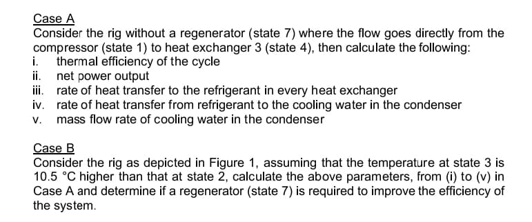 Case A
Consider the rig without a regenerator (state 7) where the flow goes directly from the
compressor (state 1) to heat exchanger 3 (state 4), then calculate the following:
i. thermal efficiency of the cycle
ii.
net power output
iii.
rate of heat transfer to the refrigerant in every heat exchanger
iv.
rate of heat transfer from refrigerant to the cooling water in the condenser
v. mass flow rate of cooling water in the condenser
Case B
Consider the rig as depicted in Figure 1, assuming that the temperature at state 3 is
10.5 °C higher than that at state 2, calculate the above parameters, from (i) to (v) in
Case A and determine if a regenerator (state 7) is required to improve the efficiency of
the system.