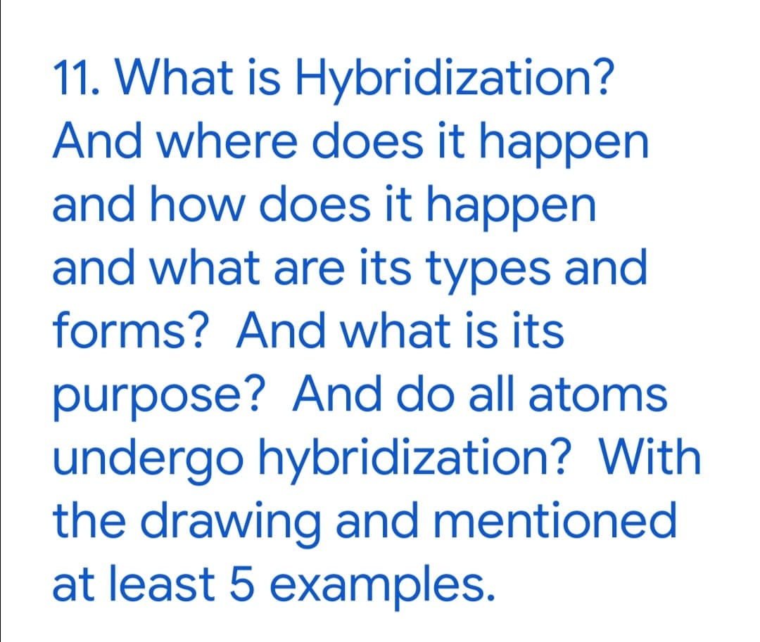 11. What is Hybridization?
And where does it happen
and how does it happen
and what are its types and
forms? And what is its
purpose? And do all atoms
undergo hybridization? With
the drawing and mentioned
at least 5 examples.
