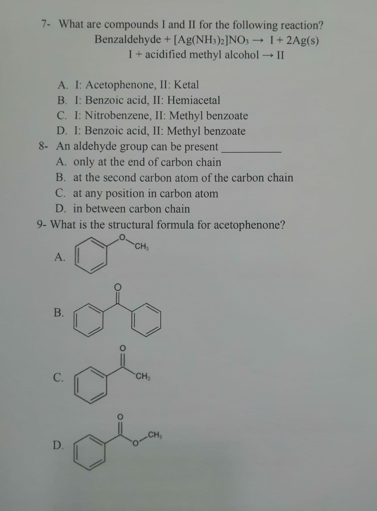 7- What are compounds I and II for the following reaction?
Benzaldehyde + [Ag(NH3)2]NO3 → I+ 2Ag(s)
I + acidified methyl alcohol → II
-
A. I: Acetophenone, II: Ketal
B. I: Benzoic acid, II: Hemiacetal
C. I: Nitrobenzene, II: Methyl benzoate
D. I: Benzoic acid, II: Methyl benzoate
8- An aldehyde group can be present
A. only at the end of carbon chain
B. at the second carbon atom of the carbon chain
C. at any position in carbon atom
D. in between carbon chain
9- What is the structural formula for acetophenone?
CH₂
A.
B.
C.
D.
O
O
CH₂
CH₂