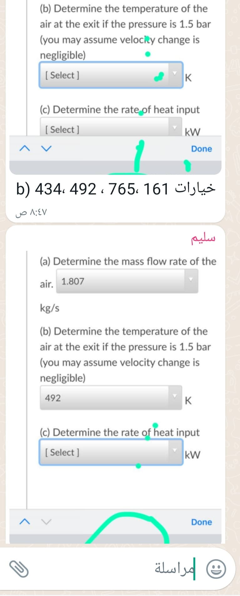 (b) Determine the temperature of the
air at the exit if the pressure is 1.5 bar
(you may assume velocity change is
negligible)
[ Select ]
K
(c) Determine the rate of heat input
[ Select ]
|kW
Done
b) 434. 492 . 765. 161 ülk
سليم
(a) Determine the mass flow rate of the
air. 1.807
kg/s
(b) Determine the temperature of the
air at the exit if the pressure is 1.5 bar
(you may assume velocity change is
negligible)
492
K
(c) Determine the rate of heat input
( Select ]
kW
A V
Done
مراسلة
