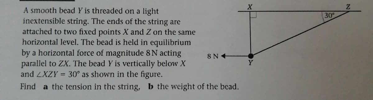 A smooth bead Y is threaded on a light
inextensible string. The ends of the string are
attached to two fixed points X and Z on the same
horizontal level. The bead is held in equilibrium
by a horizontal force of magnitude 8 N acting
parallel to ZX. The bead Y is vertically below X
and ZXZY = 30° as shown in the figure.
30
8 N
+
Y
Find a the tension in the string, b the weight of the bead.
21
