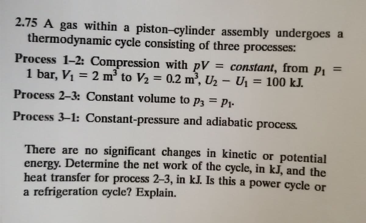 2.75 A gas within a piston-cylinder assembly undergoes a
thermodynamic cycle consisting of three processes:
Process 1-2: Compression with pV
1 bar, V1 = 2 m to V2 = 0.2 m³, U2 - U1 = 100 kJ.
= constant, from p1
%3D
%3D
%3D
|
Process 2-3: Constant volume to p3 = P1-
Process 3-1: Constant-pressure and adiabatic
process.
There are no significant changes in kinetic or potential
energy. Determine the net work of the cycle, in kJ, and the
heat transfer for process 2-3, in kJ. Is this a power cycle or
a refrigeration cycle? Explain.
