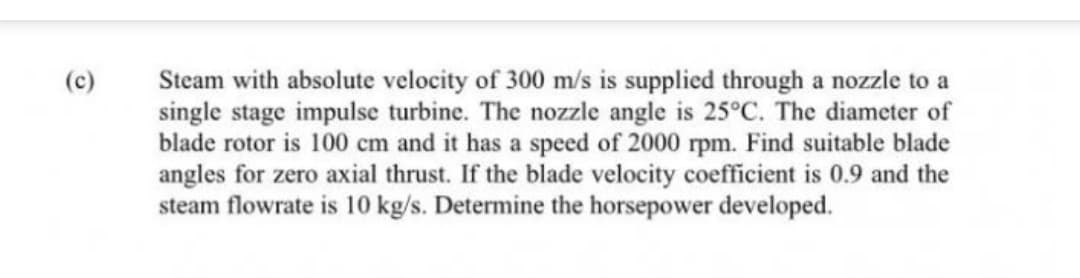 (c)
Steam with absolute velocity of 300 m/s is supplied through a nozzle to a
single stage impulse turbine. The nozzle angle is 25°C. The diameter of
blade rotor is 100 cm and it has a speed of 2000 rpm. Find suitable blade
angles for zero axial thrust. If the blade velocity coefficient is 0.9 and the
steam flowrate is 10 kg/s. Determine the horsepower developed.