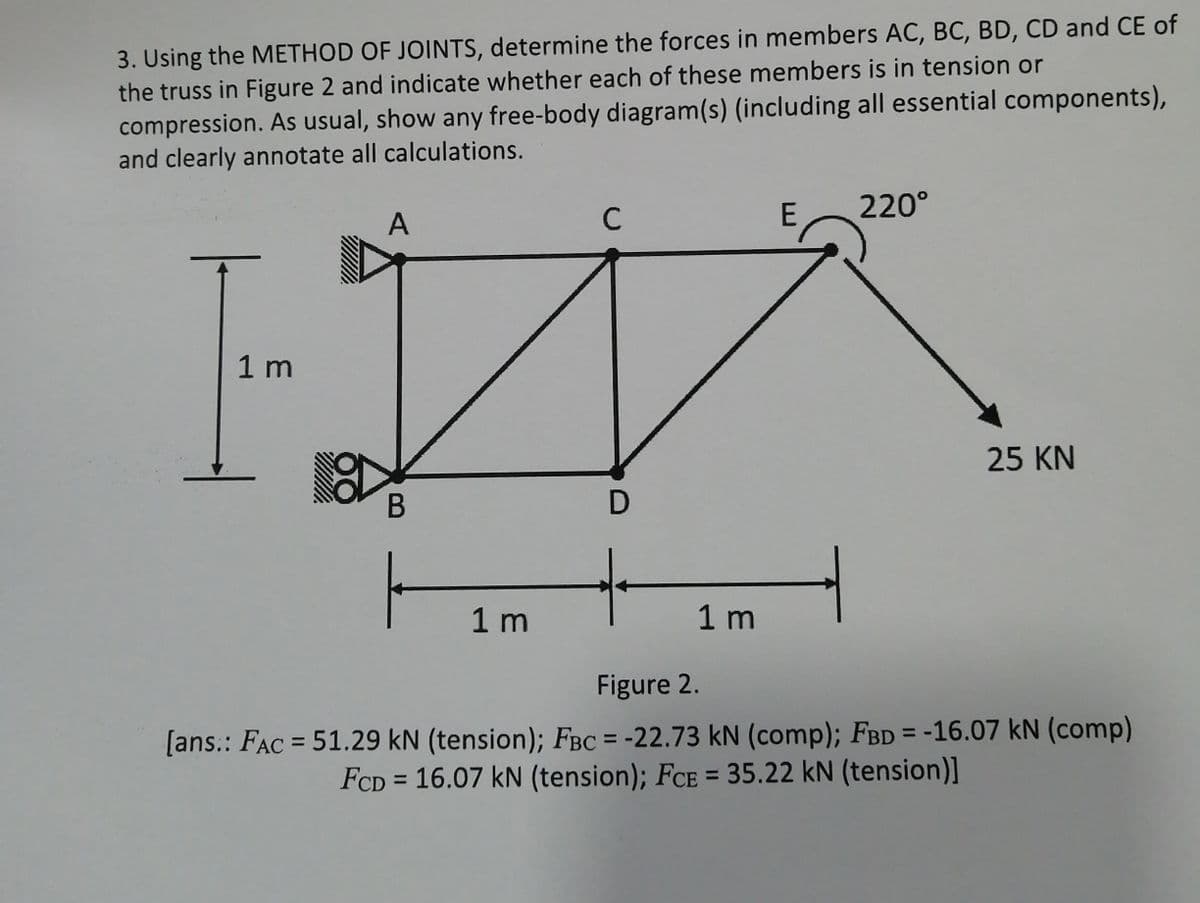 3. Using the METHOD OF JOINTS, determine the forces in members AC, BC, BD, CD and CE of
the truss in Figure 2 and indicate whether each of these members is in tension or
compression. As usual, show any free-body diagram(s) (including all essential components),
and clearly annotate all calculations.
A
C
E
220°
1 m
25 KN
D
1 m
1 m
Figure 2.
[ans.: FAC = 51.29 kN (tension); FBC = -22.73 kN (comp); FBD = -16.07 kN (comp)
FCD = 16.07 kN (tension); FCE = 35.22 kN (tension)]
%3D
%3D
%3D
%3D
