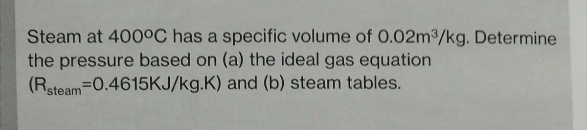 Steam at 400°C has a specific volume of 0.02m3/kg. Determine
the pressure based on (a) the ideal gas equation
(Rsteam-0.4615KJ/kg.K) and (b) steam tables.
