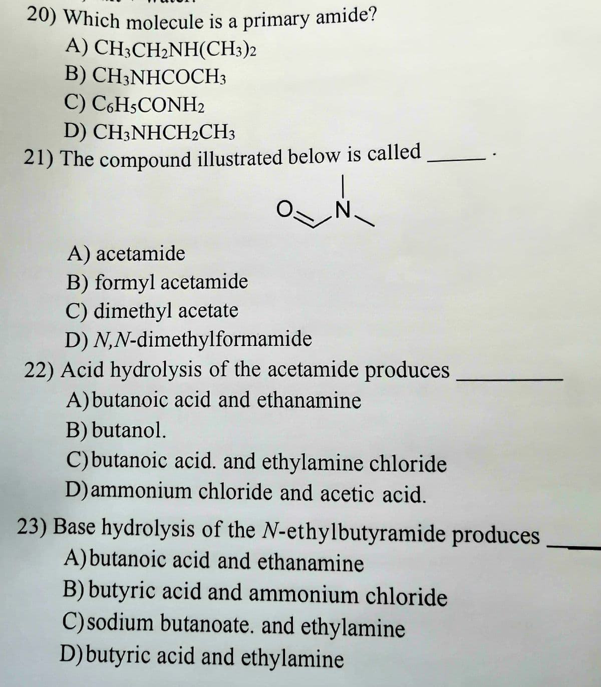 20) Which molecule is a primary amide?
A) CH,CH2NH(CH3)2
B) CH3NHCOCH3
C) C6H5CONH2
D) CH3NHCH2CH3
21) The compound illustrated below is called
O=
N
A) acetamide
B) formyl acetamide
C) dimethyl acetate
D)
N,N-dimethylformamide
22) Acid hydrolysis of the acetamide produces
A) butanoic acid and ethanamine
B) butanol.
C) butanoic acid. and ethylamine chloride
D) ammonium chloride and acetic acid.
23) Base hydrolysis of the N-ethylbutyramide produces
A) butanoic acid and ethanamine
B) butyric acid and ammonium chloride
C) sodium butanoate. and ethylamine
D) butyric acid and ethylamine