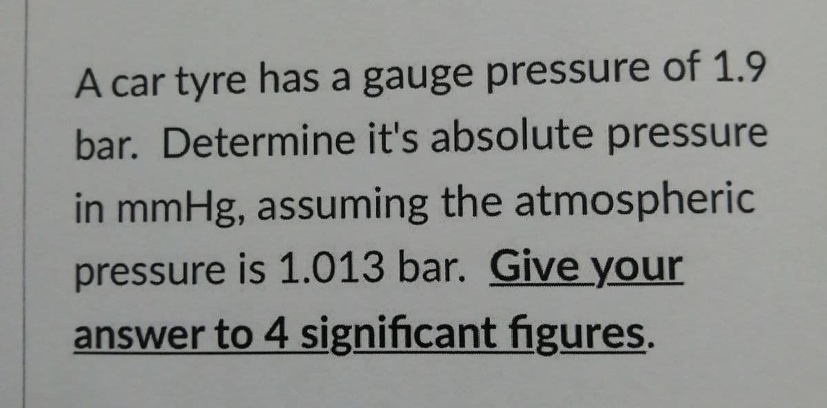 A car tyre has a gauge pressure of 1.9
bar. Determine it's absolute pressure
in mmHg, assuming the atmospheric
pressure is 1.013 bar. Give your
answer to 4 significant figures.
