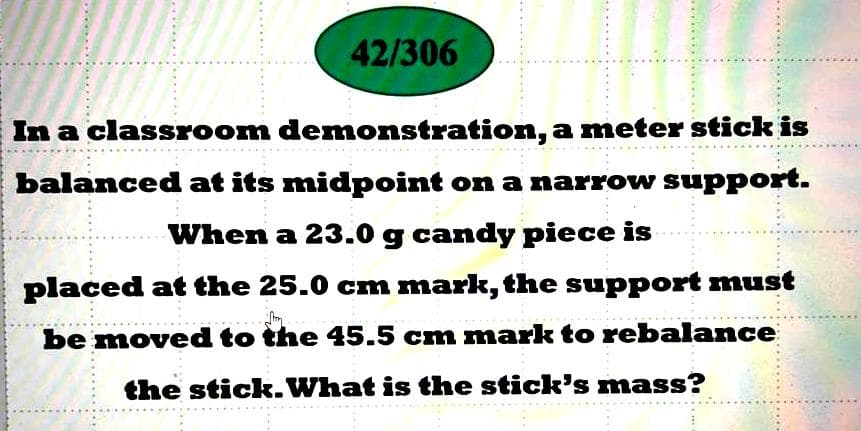 42/306
In a classroom demonstration, a meter stick is
balanced at its midpoint on a narrow support.
When a 23.0 g candy piece is
placed at the 25.0 cm mark, the support must
be moved to the 45.5 cm mark to rebalance
the stick.What is the stick's mass?
