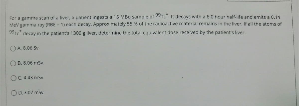 For a gamma scan of a liver, a patient ingests a 15 MBq sample of 99Tc*. It decays with a 6.0 hour half-life and emits a 0.14
MeV gamma ray (RBE= 1) each decay. Approximately 55 % of the radioactive material remains in the liver. If all the atoms of
99Tc* decay in the patient's 1300 g liver, determine the total equivalent dose received by the patient's liver.
OA. 8.06 Sv
OB. 8.06 mSv
OC. 4.43 mSv
OD.3.07 mSv