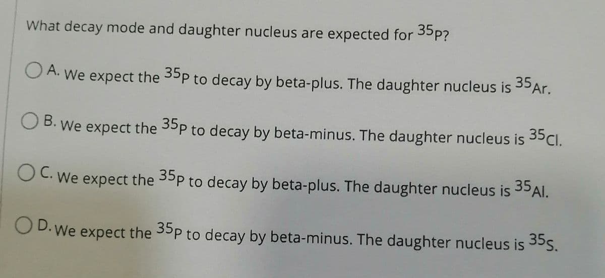 What decay mode and daughter nucleus are expected for 35p?
OA. We expect the 35p to decay by beta-plus. The daughter nucleus is 35 Ar.
B. We expect the 35p to decay by beta-minus. The daughter nucleus is 35 Cl.
OC. We expect the 35p to decay by beta-plus. The daughter nucleus is 35 Al.
OD. We expect the 35p to decay by beta-minus. The daughter nucleus is 35s.