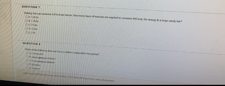 QUESTION 7
Waking fast can consume 50keal per minute Hor many hours of eercbe are required to consume 450 kcal, the energy in a large candy bar?
OA 125
O8175he
OC75
OD15
OE1
QUESTION 8
Which of the lellwing does not have a unom composition troughout?
OA Compound
OB Heterogeneous mature
OC Homogeneous midure
OD Element
OE Solvent
Click Save ond Sumit to save and submit. Click Sene All Ansers to pae dil anrs
