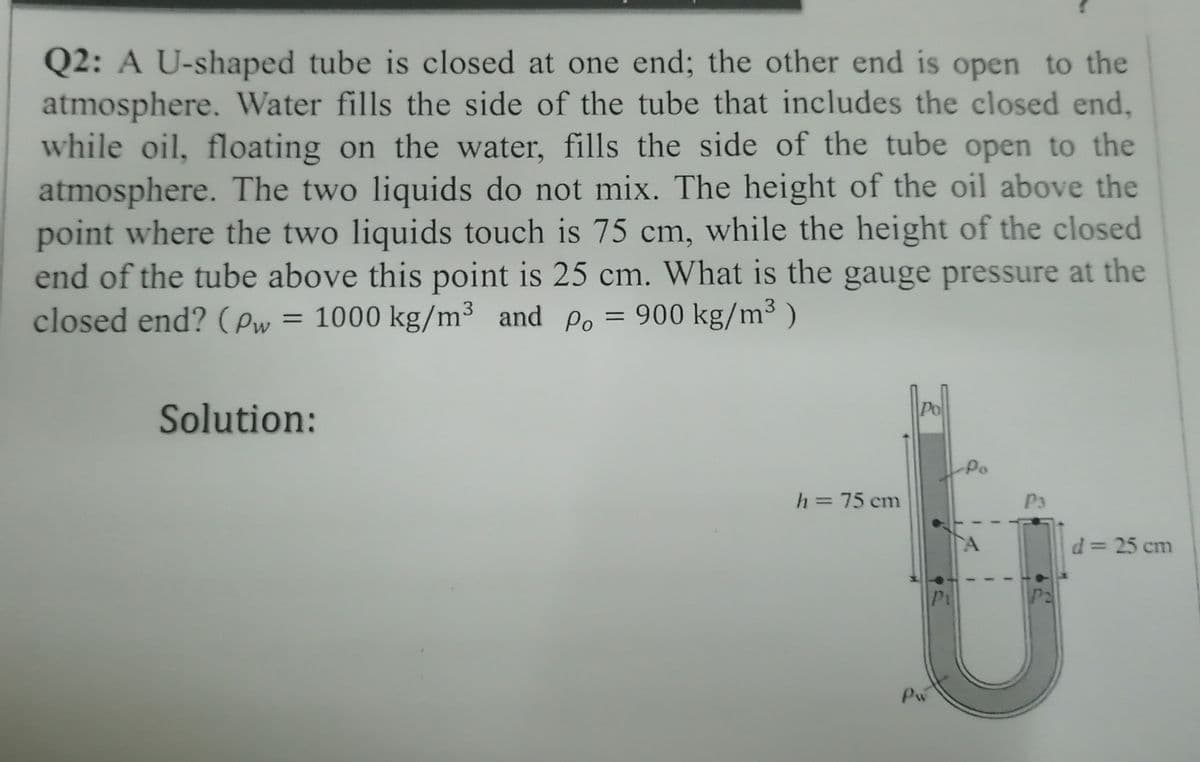 Q2: A U-shaped tube is closed at one end; the other end is open to the
atmosphere. Water fills the side of the tube that includes the closed end,
while oil, floating on the water, fills the side of the tube open to the
atmosphere. The two liquids do not mix. The height of the oil above the
point where the two liquids touch is 75 cm, while the height of the closed
end of the tube above this point is 25 cm. What is the gauge pressure at the
= 1000 kg/m³ and Po = 900 kg/m³ )
3
3
closed end? (ew =
Solution:
-Po
h=75 cm
P3
%3D
d= 25 cm
Pi
Pw
