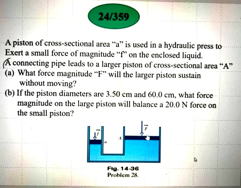 24/359
A piston of cross-sectional area “a" is used in a hydraulic press to
Exert a small force of magnitude “f" on the enclosed liquid.
A connecting pipe leads to a larger piston of cross-sectional area "A"
(a) What force magnitude “F" will the larger piston sustain
without moving?
(b) If the piston diameters are 3.50 cm and 60.0 cm, what force
magnitude on the large piston will balance a 20.0 N force on
the small piston?
.....
......
......
Fig. 14-36
Problem 28.
