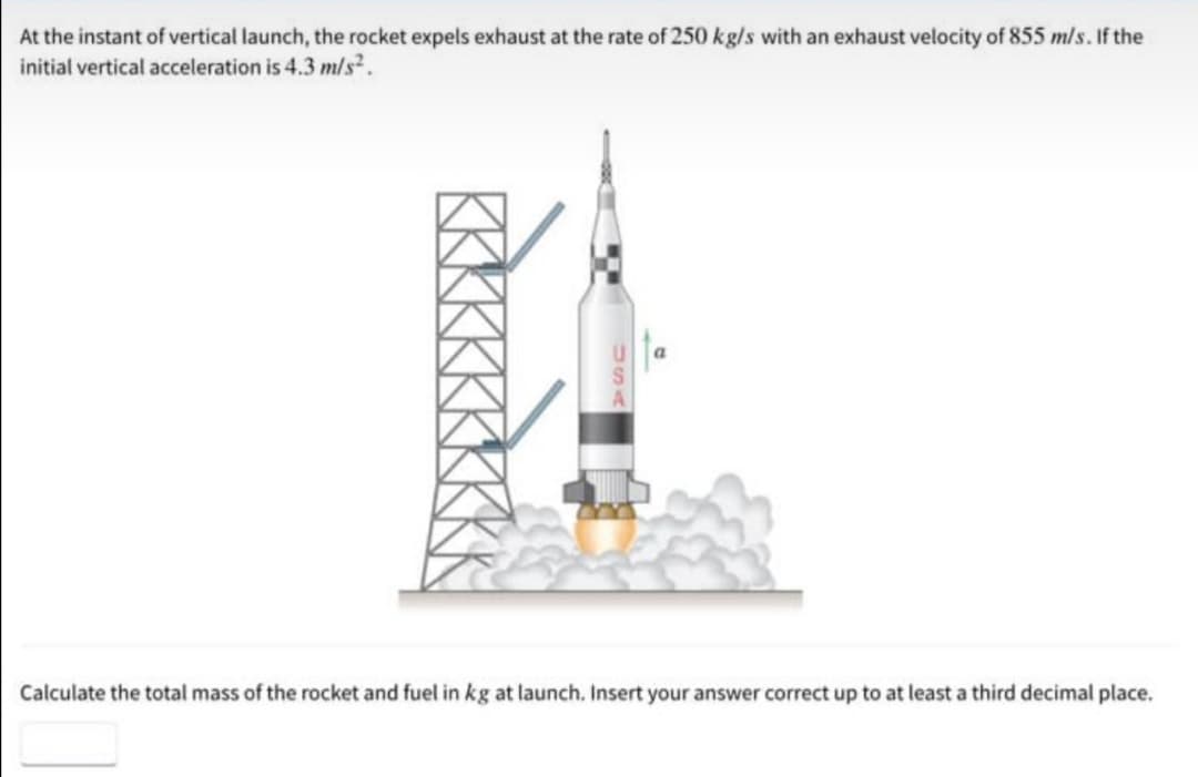 At the instant of vertical launch, the rocket expels exhaust at the rate of 250 kg/s with an exhaust velocity of 855 m/s. If the
initial vertical acceleration is 4.3 m/s.
Calculate the total mass of the rocket and fuel in kg at launch. Insert your answer correct up to at least a third decimal place.
KKKKKKKK
