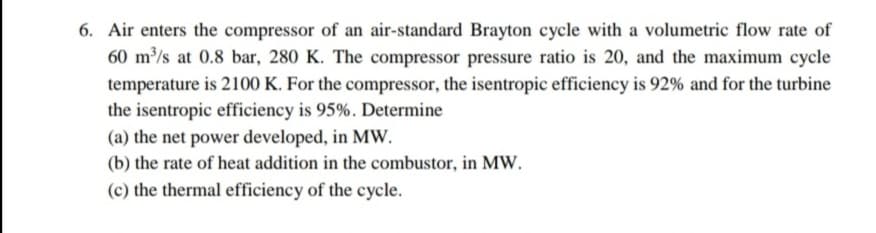 6. Air enters the compressor of an air-standard Brayton cycle with a volumetric flow rate of
60 m³/s at 0.8 bar, 280 K. The compressor pressure ratio is 20, and the maximum cycle
temperature is 2100 K. For the compressor, the isentropic efficiency is 92% and for the turbine
the isentropic efficiency is 95%. Determine
(a) the net power developed, in MW.
(b) the rate of heat addition in the combustor, in MW.
(c) the thermal efficiency of the cycle.
