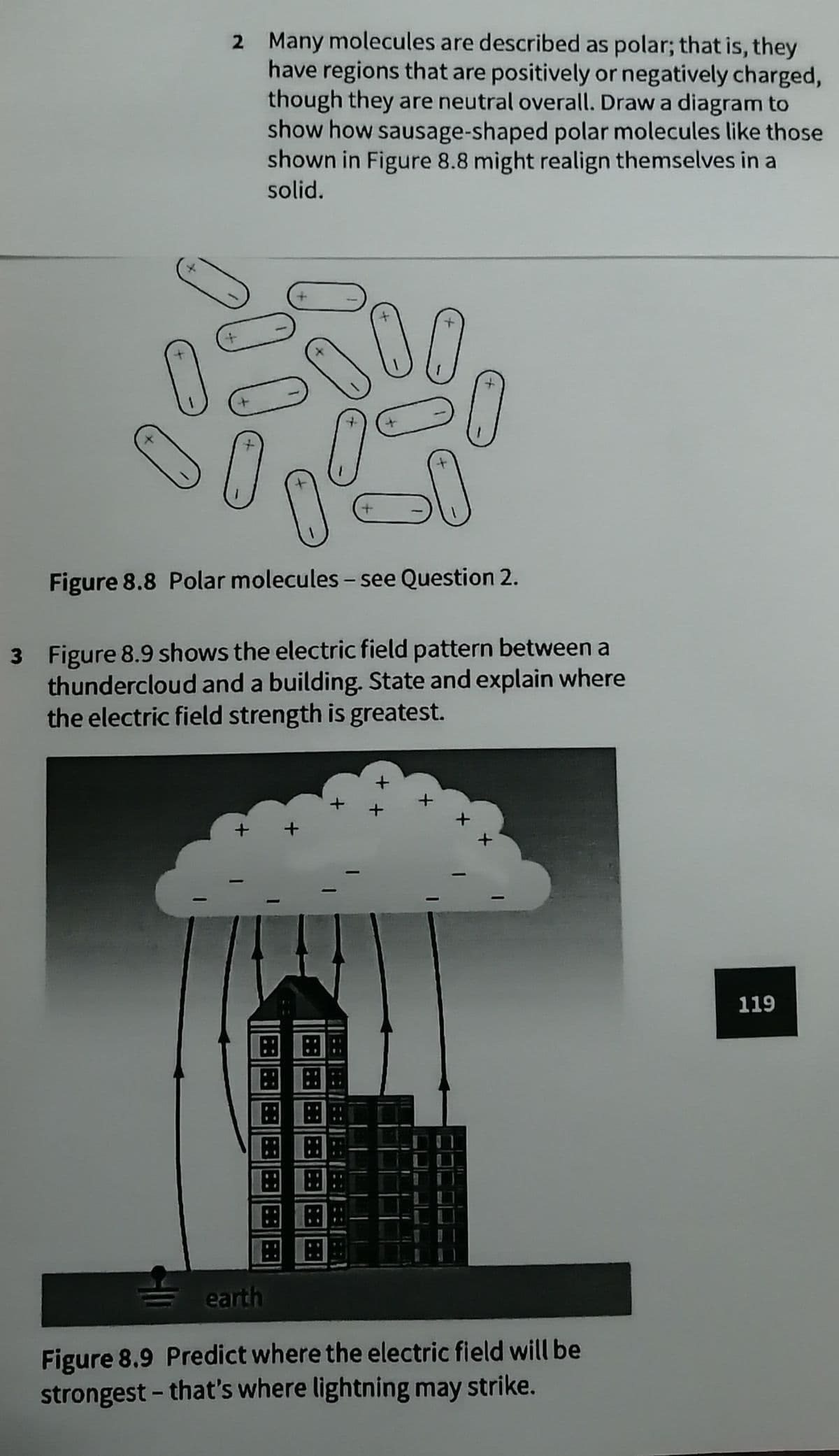 2 Many molecules are described as polar; that is, they
have regions that are positively or negatively charged,
though they are neutral overall. Draw a diagram to
show how sausage-shaped polar molecules like those
shown in Figure 8.8 might realign themselves in a
solid.
Figure 8.8 Polar molecules – see Question 2.
3 Figure 8.9 shows the electric field pattern between a
thundercloud and a building. State and explain where
the electric field strength is greatest.
119
田田
田田
earth
Figure 8.9 Predict where the electric field will be
strongest - that's where lightning may strike.
