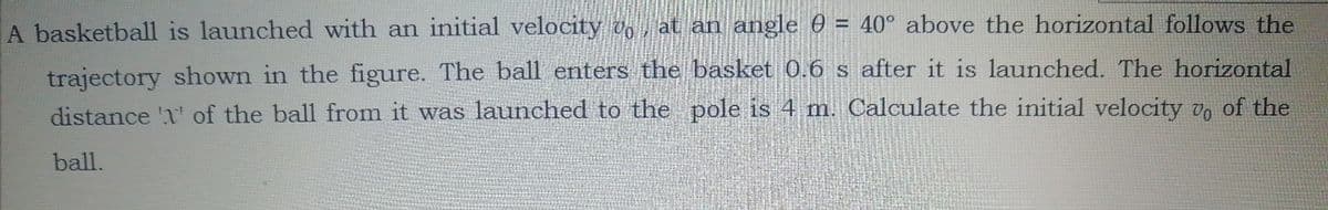 A basketball is launched with an initial velocity Voat an angle 0 = 40° above the horizontal follows the
trajectory shown in the figure. The ball enters the basket 0.6 s after it is launched. The horizontal
distance '1' of the ball from it was launched to the pole is 4 m. Calculate the initial velocity v, of the
ball.
