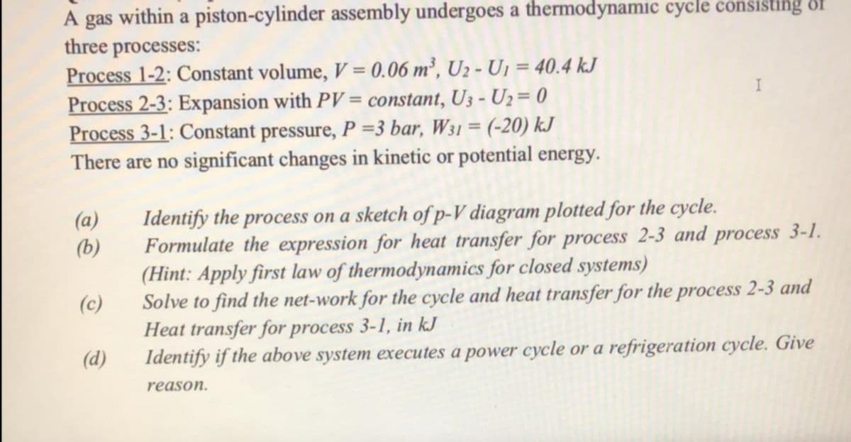 within a piston-cylinder assembly undergoes a thermodynamic cycle consisting of
A gas
three processes:
Process 1-2: Constant volume, V = 0.06 m², U2 - U, = 40.4 kJ
Process 2-3: Expansion with PV = constant, U3 - U2= 0
Process 3-1: Constant pressure, P =3 bar, W31 = (-20) kJ
There are no significant changes in kinetic or potential energy.
%3D
Identify the process on a sketch of p-V diagram plotted for the cycle.
Formulate the expression for heat transfer for process 2-3 and process 3-1.
(Hint: Apply first law of thermodynamics for closed systems)
(a)
(b)
(c)
Solve to find the net-work for the cycle and heat transfer for the process 2-3 and
Heat transfer for process 3-1, in kJ
Identify if the above system executes a power cycle or a refrigeration cycle. Give
(d)
reason.

