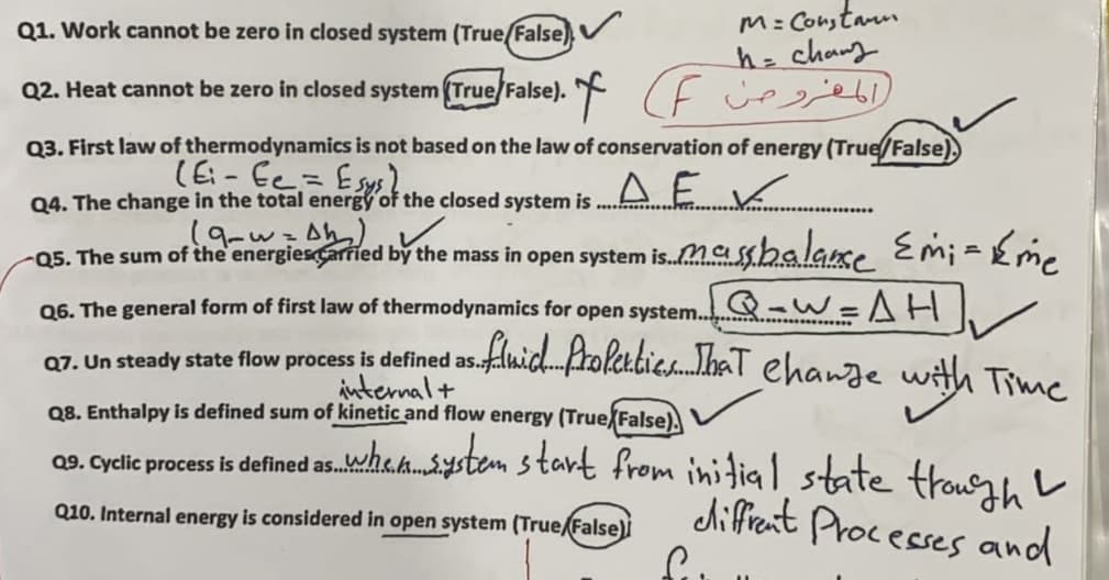 M: Constarm
h=chang
Q2. Heat cannot be zero in closed system (True/False). ( F cee
Q1. Work cannot be zero in closed system (True/False)
Q3. First law of thermodynamics is not based on the law of conservation of energy (True/False),
Q4. The change in the total energy of the closed system is
-Q5. The sum of the'energiesCarried by the mass in open system is.Mashalase Emi =Eme
Q-w=AH
fluichProleabie.haT ehange with Time
Q6. The general form of first law of thermodynamics for open system..
Q7. Un steady state flow process is defined as.
internal+
Q8. Enthalpy is defined sum of kinetic and flow energy (True False),
09. Cyclic process is defined as.wha.h.ystem start from initial state trour, L
diffrent Processes and
.e.k...
Q10. Internal energy is considered in open system (True/False)İ
