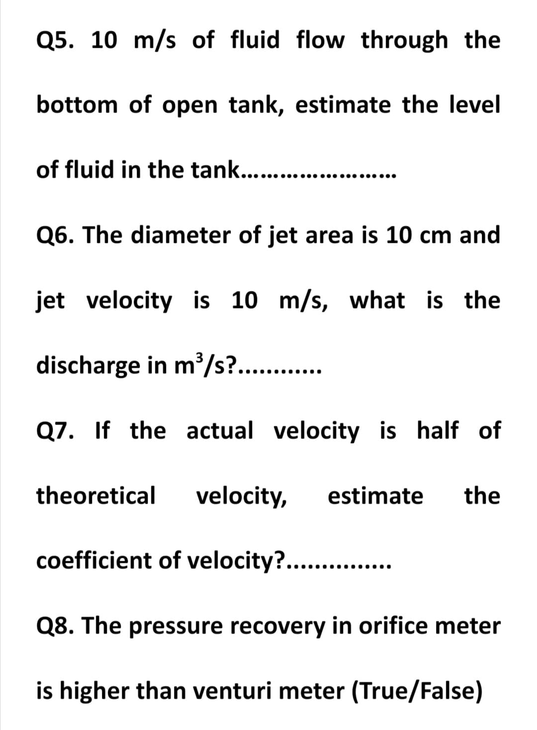 Q5. 10 m/s of fluid flow through the
bottom of open tank, estimate the level
the tank........................
Q6. The diameter of jet area is 10 cm and
jet velocity is 10 m/s, what is the
discharge in m/s?.. .
..... .......
Q7. If the actual velocity is half of
theoretical
velocity,
estimate
the
coefficient of velocity?.. .
....
Q8. The pressure recovery in orifice meter
is higher than venturi meter (True/False)
