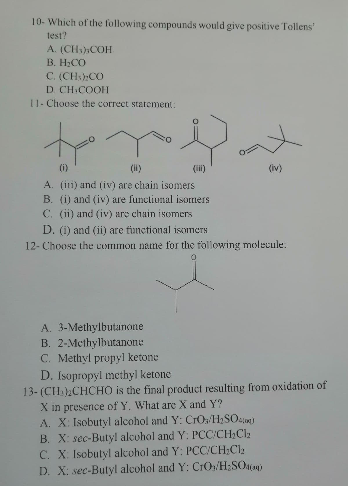 10- Which of the following compounds would give positive Tollens'
test?
A. (CH3)3 COH
B. H₂CO
C. (CH3)2CO
D. CH3COOH
11- Choose the correct statement:
to y Dut
(ii)
(iii)
(iv)
(1)
A. (iii) and (iv) are chain isomers
B. (i) and (iv) are functional isomers
C. (ii) and (iv) are chain isomers
D. (i) and (ii) are functional isomers
12- Choose the common name for the following molecule:
0
A. 3-Methylbutanone
B. 2-Methylbutanone
C. Methyl propyl ketone
D. Isopropyl methyl ketone
13-(CH3)2CHCHO is the final product resulting from oxidation of
X in presence of Y. What are X and Y?
A. X: Isobutyl alcohol and Y: CrO3/H2SO4(aq)
B. X: sec-Butyl alcohol and Y: PCC/CH₂Cl2
C. X: Isobutyl alcohol and Y: PCC/CH₂Cl2
D. X: sec-Butyl alcohol and Y: CrO3/H2SO4(aq)