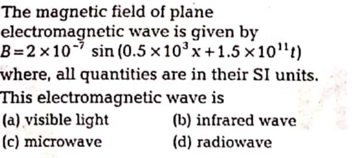 The magnetic field of plane
electromagnetic wave is given by
B=2×10- sin (0.5 x10°x+1.5 x10"t)
where, all quantities are in their SI units.
This electromagnetic wave is
(a) visible light
(c) microwave
(b) infrared wave
(d) radiowave
