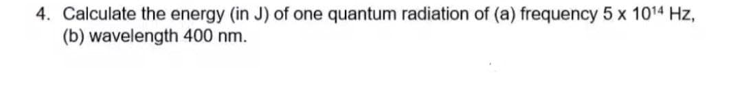4. Calculate the energy (in J) of one quantum radiation of (a) frequency 5 x 1014 Hz,
(b) wavelength 400 nm.
